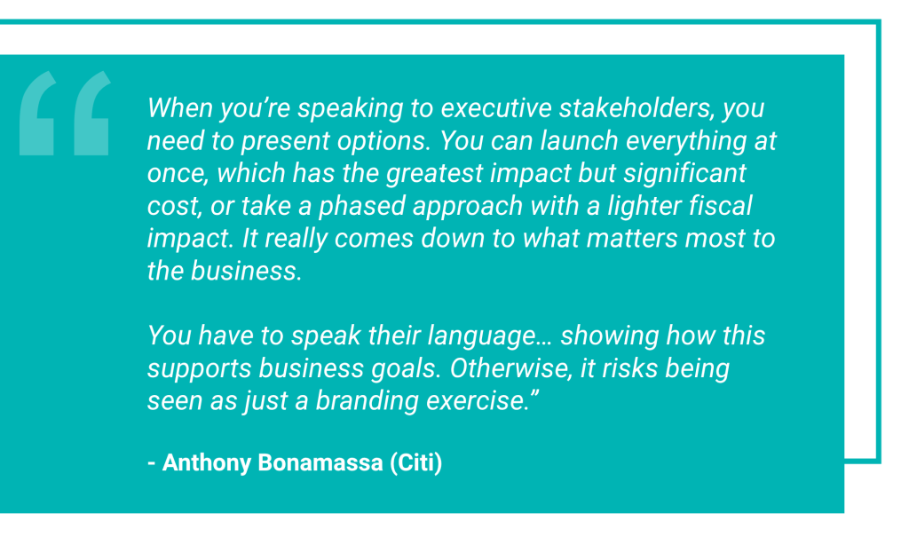 Bright turquoise quote block that reads: When you’re speaking to executive stakeholders, you need to present options. You can launch everything at once, which has the greatest impact but significant cost, or take a phased approach with a lighter fiscal impact. It really comes down to what matters most to the business. You have to speak their language… showing how this supports business goals. Otherwise, it risks being seen as just a branding exercise. Quote attributed to Anthony Bonamassa (Citi)